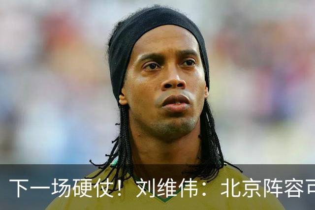 下一场硬仗！刘维伟：北京阵容可以说是国家队 但主场肯定全力争胜
