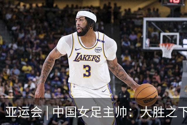 亚运会 | 中国女足主帅：大胜之下有隐忧