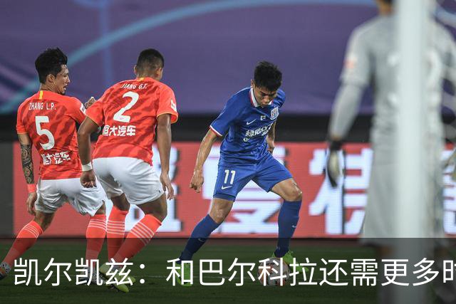 凯尔凯兹：和巴尔科拉还需更多时间磨合 索博恨不得每场都出战