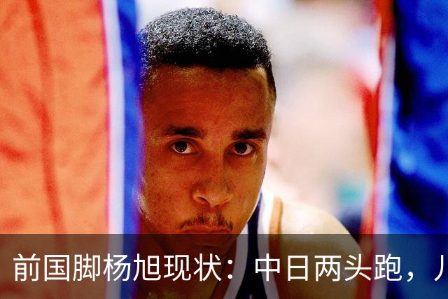 前国脚杨旭现状：中日两头跑，儿子保留中国籍，和孙可关系不一般