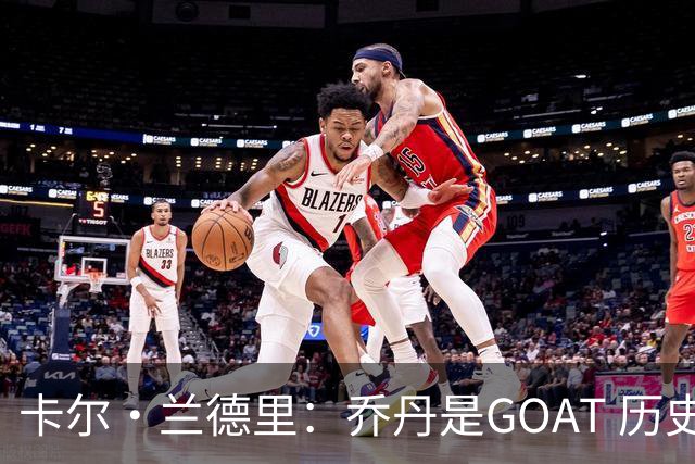 卡尔·兰德里：乔丹是GOAT 历史前3是乔丹、詹姆斯、贾巴尔