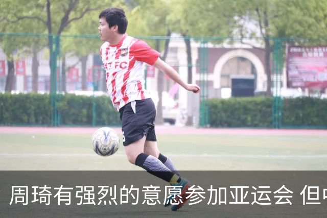 周琦有强烈的意愿参加亚运会 但中国男篮最后没有选择征召他