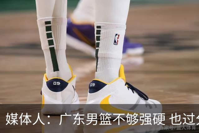 媒体人：广东男篮不够强硬 也过分追求合理 没有绝对的进攻强点