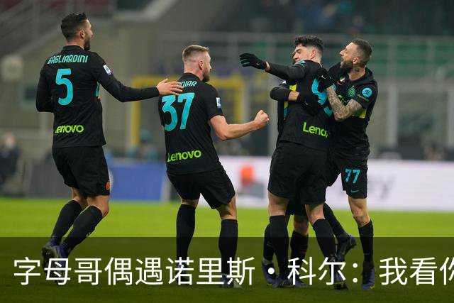字母哥偶遇诺里斯·科尔：我看你打球长大！后者：现在到我看你了