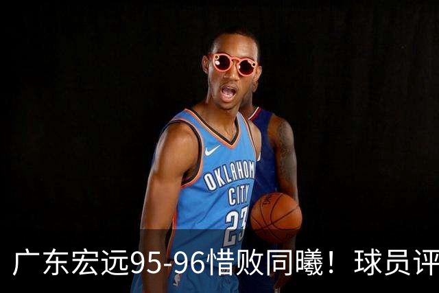广东宏远95-96惜败同曦！球员评分：4人满分，2人良好，1人不合格
