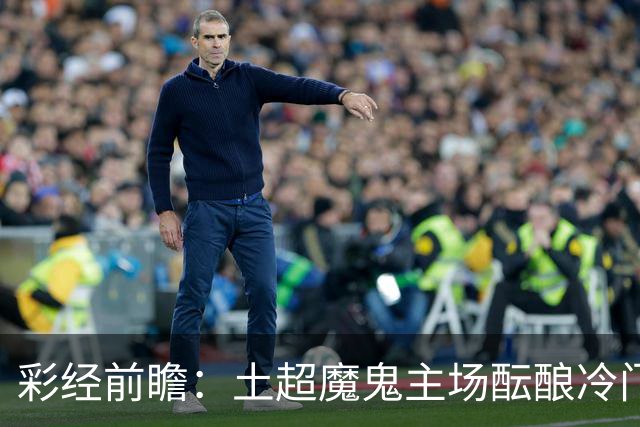 彩经前瞻：土超魔鬼主场酝酿冷门，加拉塔萨雷有望阻击巴萨