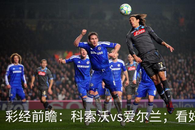 彩经前瞻：科索沃vs爱尔兰；看好科索沃不败，主胜优先