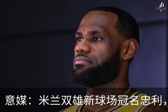 意媒：米兰双雄新球场冠名忠利，25年合同总值6.5亿欧