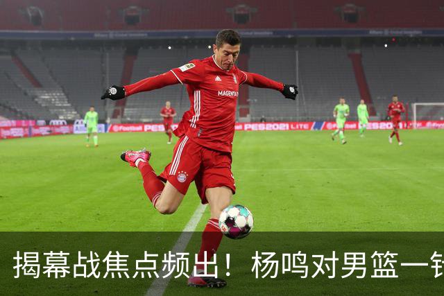 揭幕战焦点频出！杨鸣对男篮一针见血，杜锋对阿旺惋惜，两人关系极佳