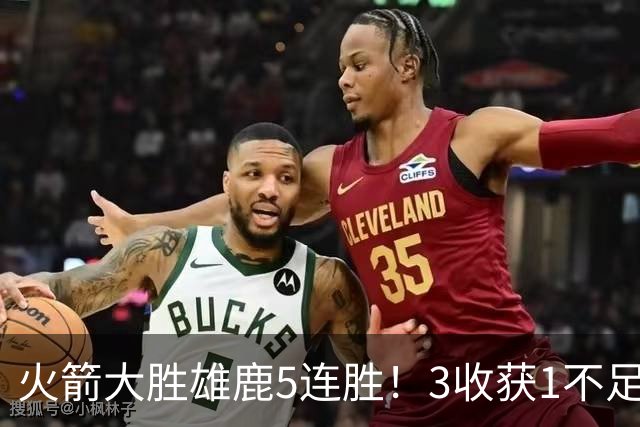 火箭大胜雄鹿5连胜！3收获1不足，双枪47分+饼王奇兵，残阵仍赢球