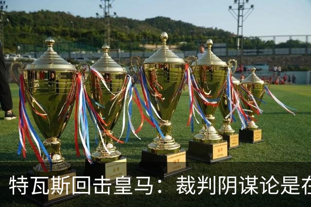 特瓦斯回击皇马：裁判阴谋论是在掩盖竞技层面的其他短板