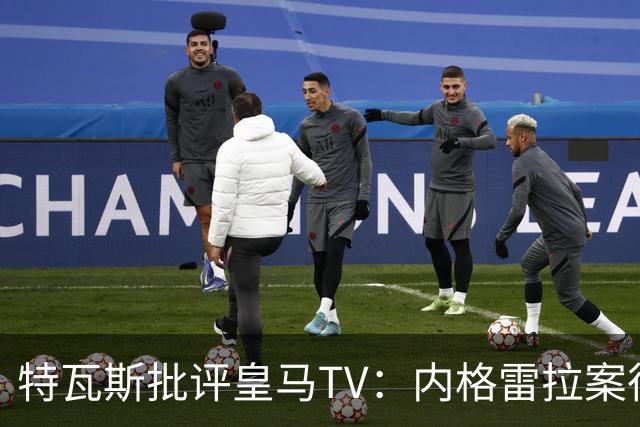 特瓦斯批评皇马TV：内格雷拉案很严重，但称仍影响裁判是胡说八道