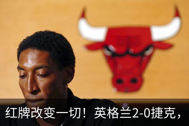 红牌改变一切！英格兰2-0捷克，凯恩戈登连场破门