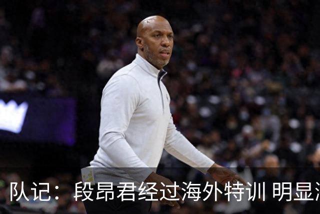 队记：段昂君经过海外特训 明显涨球了 李俊贤能够适应CBA的对抗