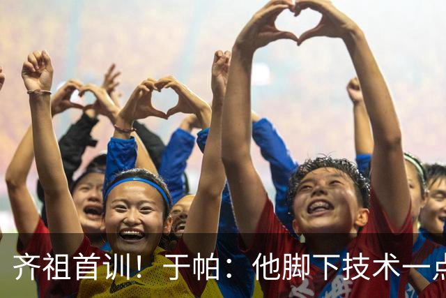 齐祖首训！于帕：他脚下技术一点没丢，那种技术我们根本复刻不来