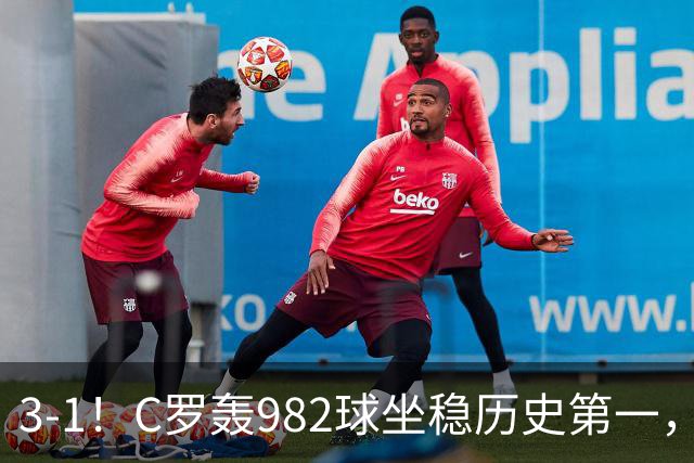 3-1！C罗轰982球坐稳历史第一，，赛后这一举动才是真格局