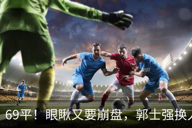 69平！眼瞅又要崩盘，郭士强换人，沙特主帅赛后称：输的服气！