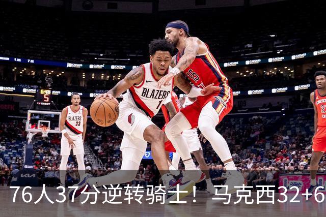 76人37分逆转骑士！马克西32+6击溃哈登，米切尔砍32+10独木难支