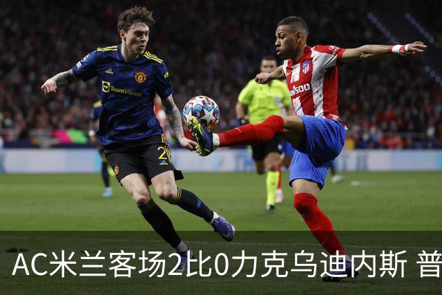 AC米兰客场2比0力克乌迪内斯 普利西奇闪击哈钦森收获处子球