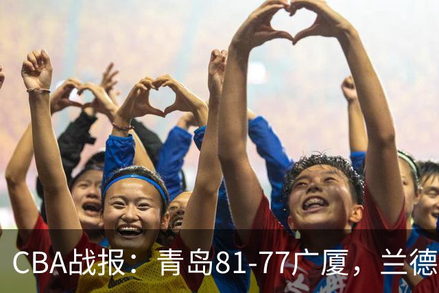 CBA战报：青岛81-77广厦，兰德里-诺科19分